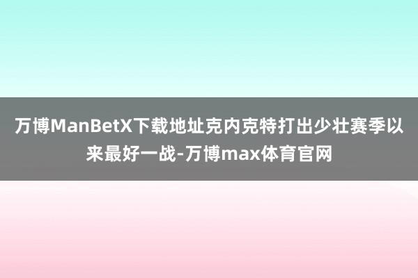 万博ManBetX下载地址克内克特打出少壮赛季以来最好一战-万博max体育官网