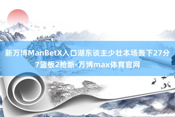 新万博ManBetX入口湖东谈主少壮本场轰下27分7篮板2抢断-万博max体育官网