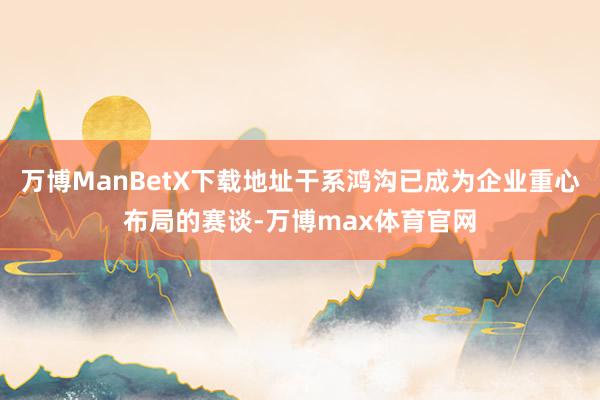 万博ManBetX下载地址干系鸿沟已成为企业重心布局的赛谈-万博max体育官网