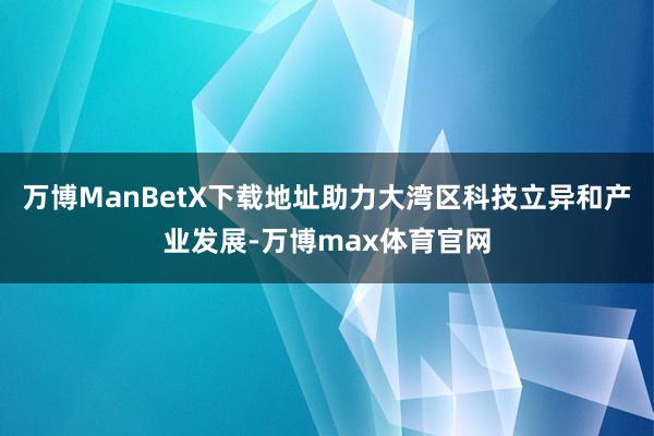 万博ManBetX下载地址助力大湾区科技立异和产业发展-万博max体育官网