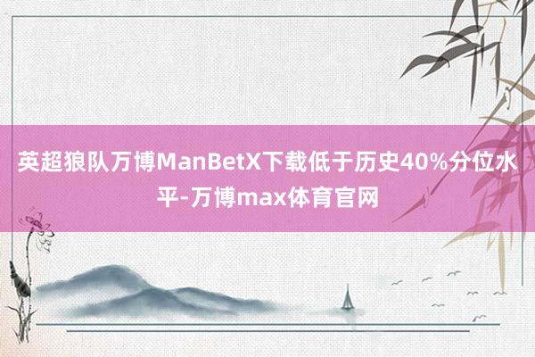 英超狼队万博ManBetX下载低于历史40%分位水平-万博max体育官网