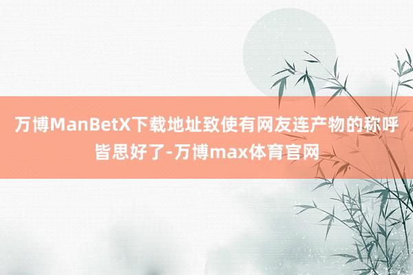 万博ManBetX下载地址致使有网友连产物的称呼皆思好了-万博max体育官网