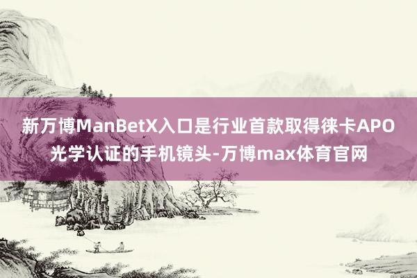 新万博ManBetX入口是行业首款取得徕卡APO光学认证的手机镜头-万博max体育官网