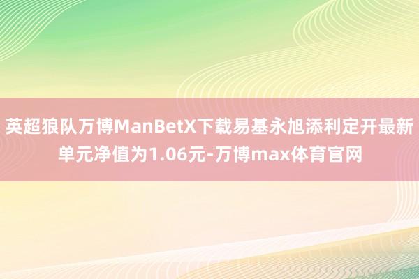 英超狼队万博ManBetX下载易基永旭添利定开最新单元净值为1.06元-万博max体育官网