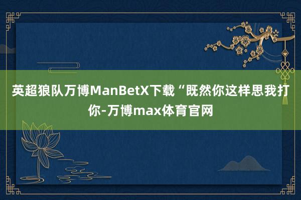 英超狼队万博ManBetX下载“既然你这样思我打你-万博max体育官网