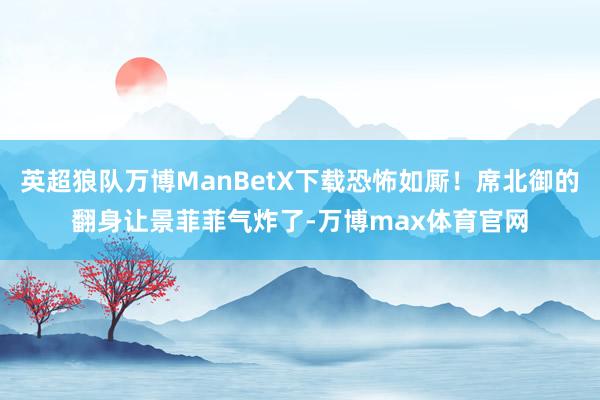 英超狼队万博ManBetX下载恐怖如厮！席北御的翻身让景菲菲气炸了-万博max体育官网