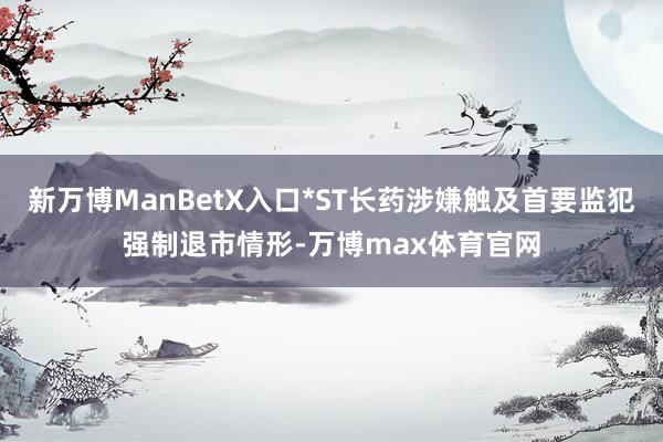 新万博ManBetX入口*ST长药涉嫌触及首要监犯强制退市情形-万博max体育官网