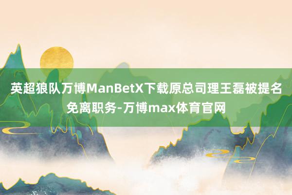 英超狼队万博ManBetX下载原总司理王磊被提名免离职务-万博max体育官网