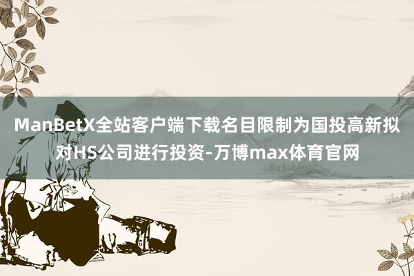 ManBetX全站客户端下载名目限制为国投高新拟对HS公司进行投资-万博max体育官网