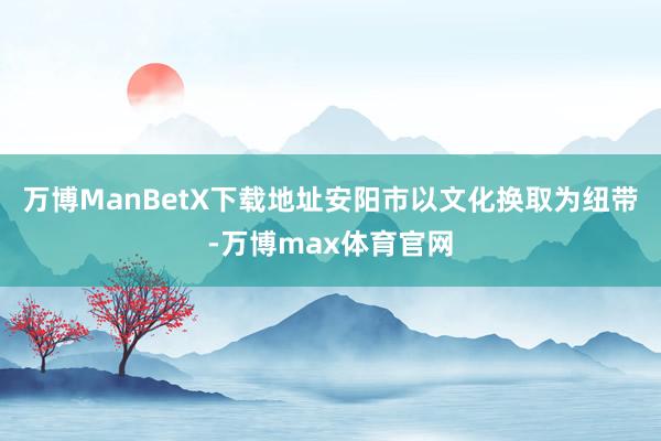 万博ManBetX下载地址安阳市以文化换取为纽带-万博max体育官网