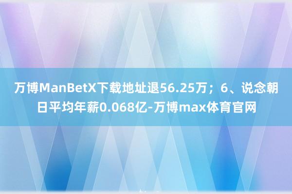 万博ManBetX下载地址退56.25万;6、说念朝日平均年薪0.068亿-万博max体育官网