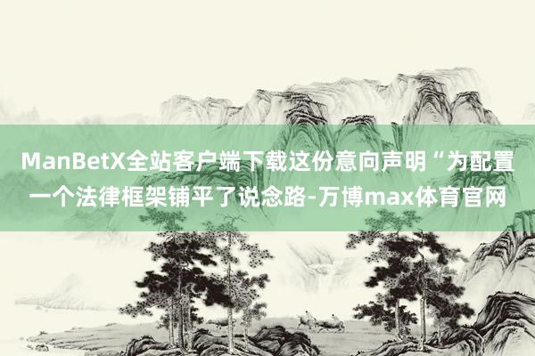 ManBetX全站客户端下载这份意向声明“为配置一个法律框架铺平了说念路-万博max体育官网