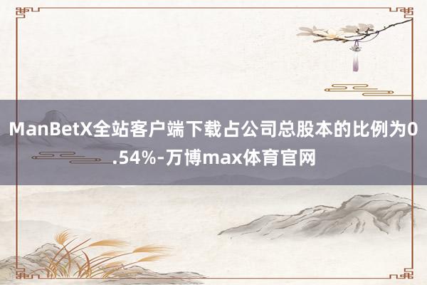 ManBetX全站客户端下载占公司总股本的比例为0.54%-万博max体育官网
