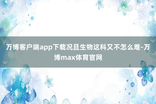万博客户端app下载况且生物这科又不怎么难-万博max体育官网