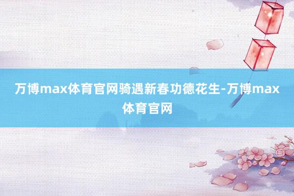 万博max体育官网骑遇新春功德花生-万博max体育官网