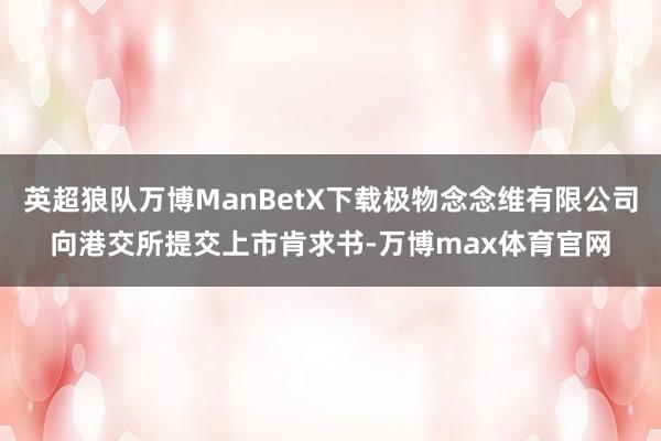 英超狼队万博ManBetX下载极物念念维有限公司向港交所提交上市肯求书-万博max体育官网