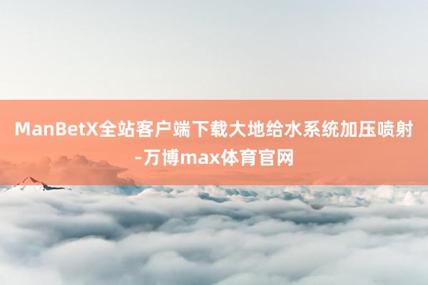 ManBetX全站客户端下载大地给水系统加压喷射-万博max体育官网