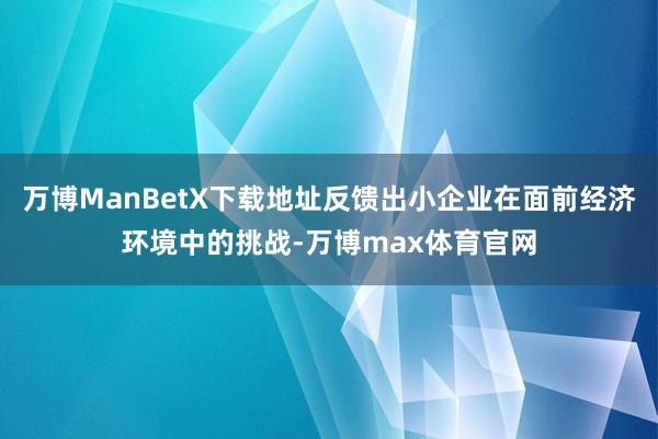 万博ManBetX下载地址反馈出小企业在面前经济环境中的挑战-万博max体育官网