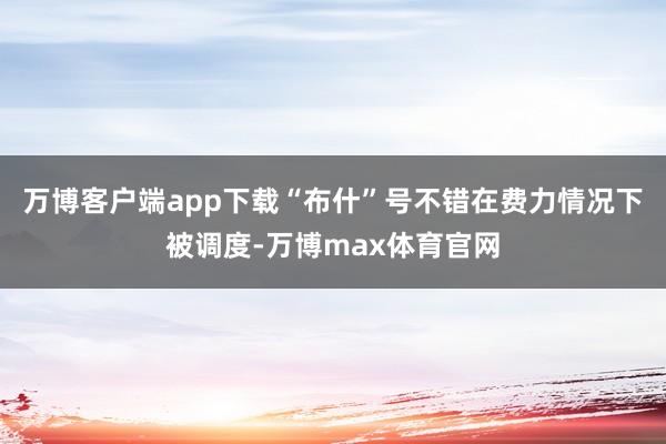 万博客户端app下载“布什”号不错在费力情况下被调度-万博max体育官网