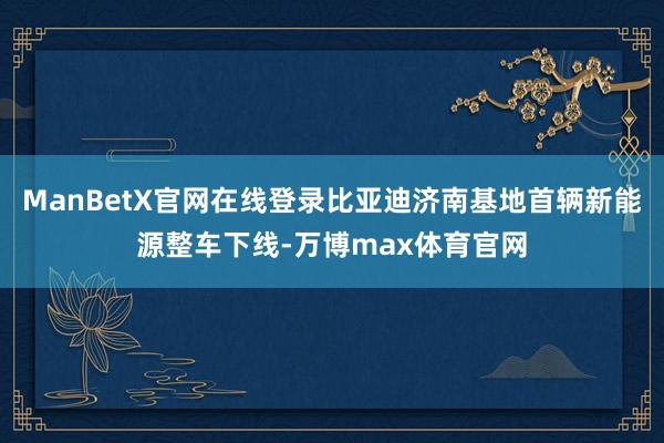 ManBetX官网在线登录比亚迪济南基地首辆新能源整车下线-万博max体育官网
