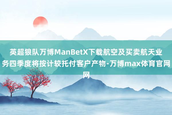 英超狼队万博ManBetX下载航空及买卖航天业务四季度将按计较托付客户产物-万博max体育官网