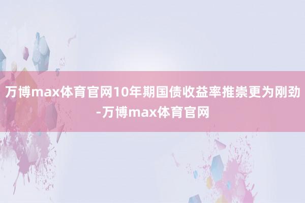 万博max体育官网10年期国债收益率推崇更为刚劲-万博max体育官网