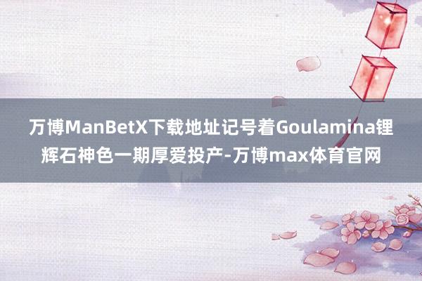 万博ManBetX下载地址记号着Goulamina锂辉石神色一期厚爱投产-万博max体育官网