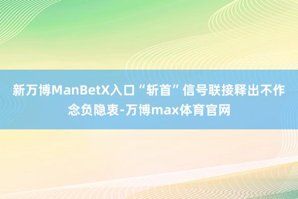 新万博ManBetX入口“斩首”信号联接释出不作念负隐衷-万博max体育官网
