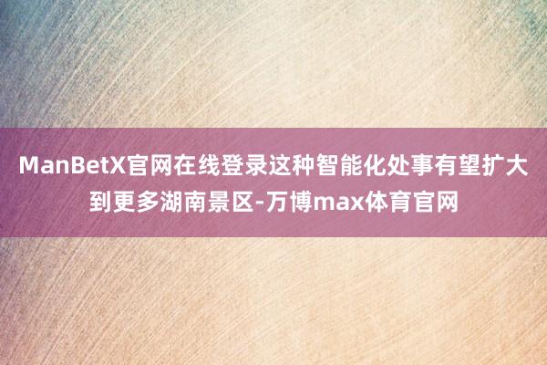 ManBetX官网在线登录这种智能化处事有望扩大到更多湖南景区-万博max体育官网