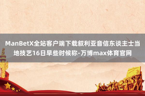ManBetX全站客户端下载叙利亚音信东谈主士当地技艺16日早些时候称-万博max体育官网