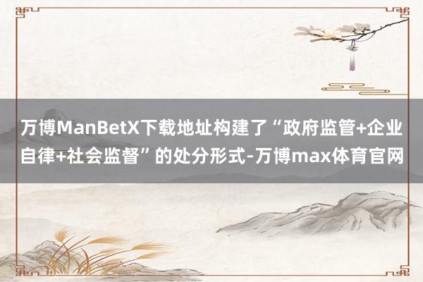 万博ManBetX下载地址构建了“政府监管+企业自律+社会监督”的处分形式-万博max体育官网