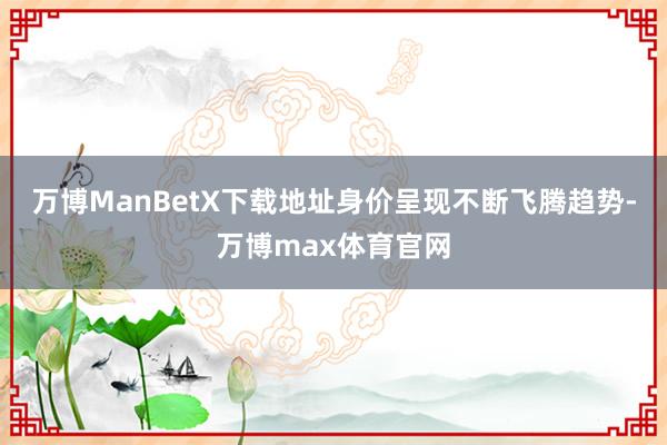 万博ManBetX下载地址身价呈现不断飞腾趋势-万博max体育官网