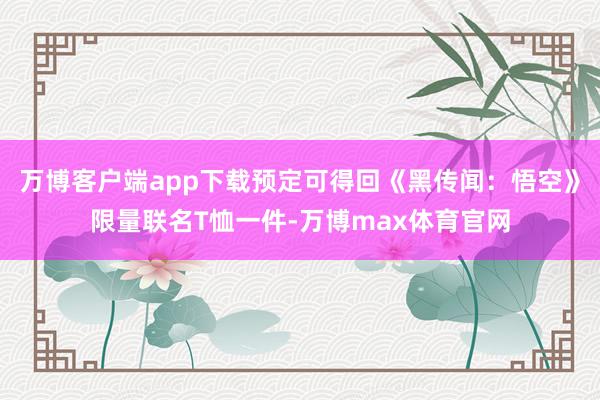 万博客户端app下载预定可得回《黑传闻：悟空》限量联名T恤一件-万博max体育官网