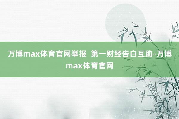 万博max体育官网举报  第一财经告白互助-万博max体育官网