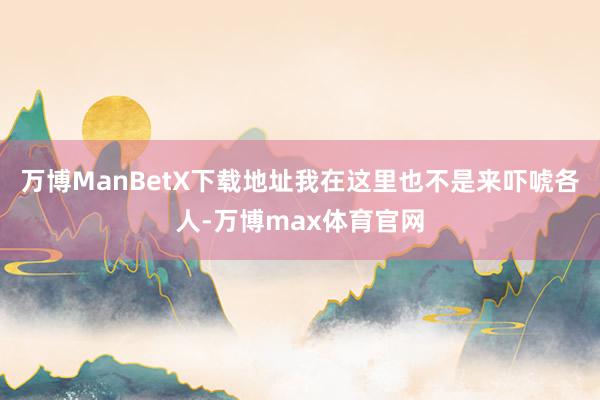 万博ManBetX下载地址我在这里也不是来吓唬各人-万博max体育官网