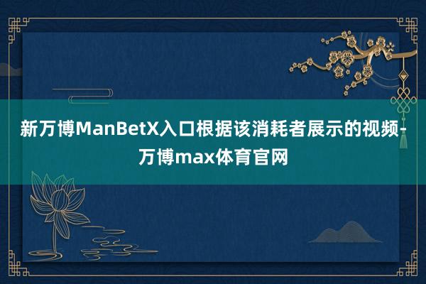 新万博ManBetX入口根据该消耗者展示的视频-万博max体育官网