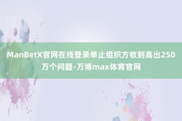 ManBetX官网在线登录举止组织方收到高出250万个问题-万博max体育官网