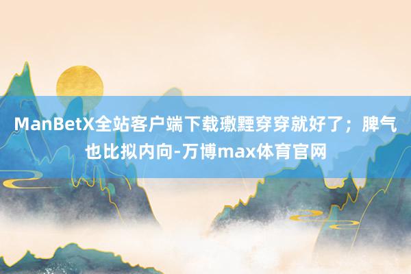 ManBetX全站客户端下载璷黫穿穿就好了；脾气也比拟内向-万博max体育官网
