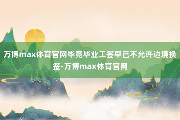 万博max体育官网毕竟毕业工签早已不允许边境换签-万博max体育官网