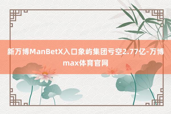 新万博ManBetX入口象屿集团亏空2.77亿-万博max体育官网