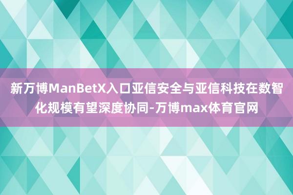 新万博ManBetX入口亚信安全与亚信科技在数智化规模有望深度协同-万博max体育官网