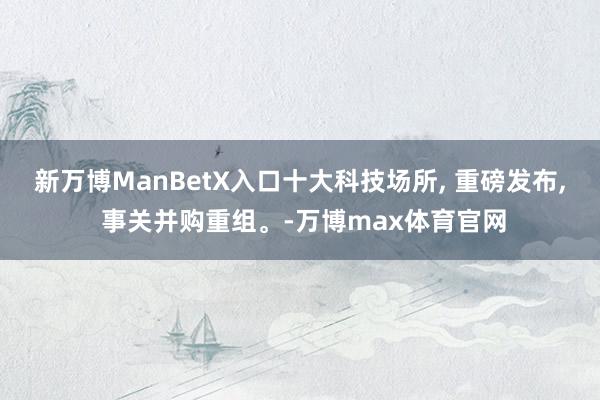 新万博ManBetX入口十大科技场所, 重磅发布, 事关并购重组。-万博max体育官网