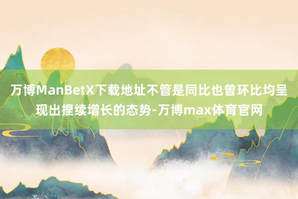 万博ManBetX下载地址不管是同比也曾环比均呈现出捏续增长的态势-万博max体育官网