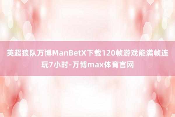 英超狼队万博ManBetX下载120帧游戏能满帧连玩7小时-万博max体育官网