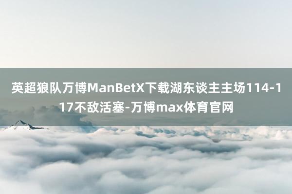 英超狼队万博ManBetX下载湖东谈主主场114-117不敌活塞-万博max体育官网