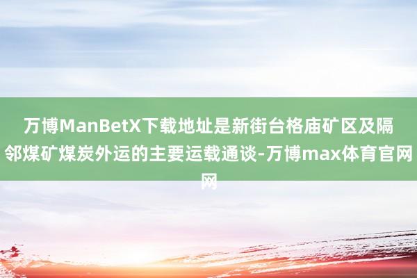 万博ManBetX下载地址是新街台格庙矿区及隔邻煤矿煤炭外运的主要运载通谈-万博max体育官网