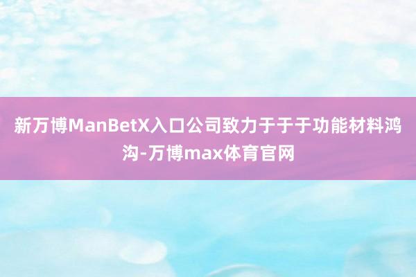 新万博ManBetX入口公司致力于于于功能材料鸿沟-万博max体育官网
