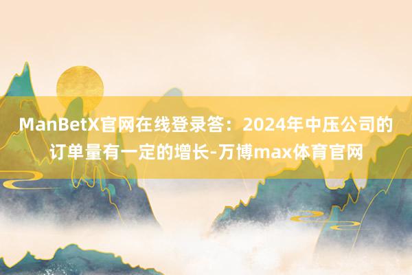 ManBetX官网在线登录答:2024年中压公司的订单量有一定的增长-万博max体育官网