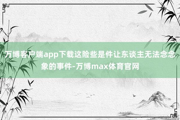 万博客户端app下载这险些是件让东谈主无法念念象的事件-万博max体育官网