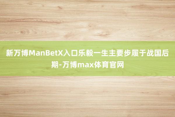 新万博ManBetX入口乐毅一生主要步履于战国后期-万博max体育官网